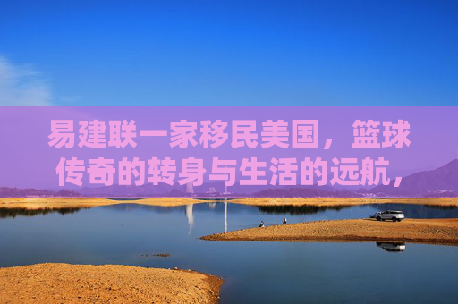 易建联一家移民美国，篮球传奇的转身与生活的远航，易建联一家移民美国，篮球传奇的转身与远航