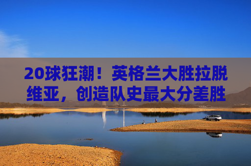 20球狂潮!英格兰大胜拉脱维亚,创造队史最大分差胜利,20球狂潮!英格兰大胜拉脱维亚创队史最大分差胜利