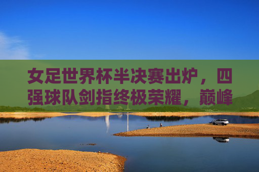 女足世界杯半决赛出炉，四强球队剑指终极荣耀，巅峰对决一触即发，女足世界杯半决赛四强出炉，巅峰对决剑指终极荣耀