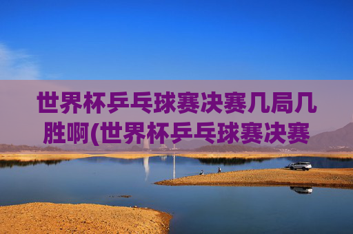 世界杯乒乓球赛决赛几局几胜啊(世界杯乒乓球赛决赛几局几胜啊视频)