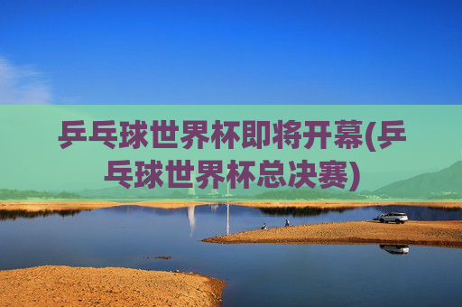 乒乓球世界杯即将开幕(乒乓球世界杯总决赛)