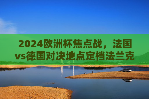 2024欧洲杯焦点战,法国vs德国对决地点定档法兰克福