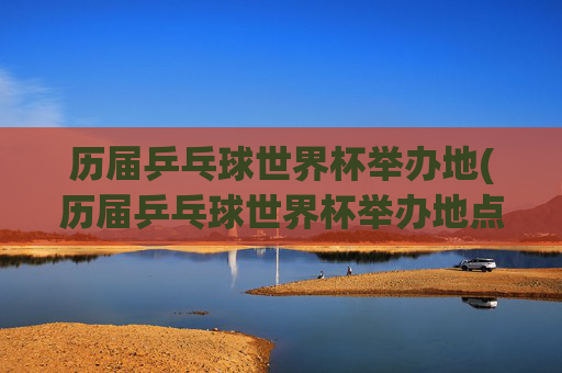 历届乒乓球世界杯举办地(历届乒乓球世界杯举办地点)
