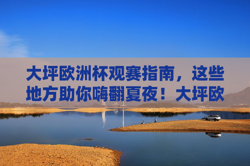 大坪欧洲杯观赛指南,这些地方助你嗨翻夏夜!大坪欧洲杯观赛指南,嗨翻夏夜看球去!