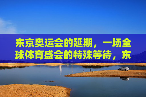 东京奥运会的延期，一场全球体育盛会的特殊等待，东京奥运延期，全球体育盛会的特殊等待