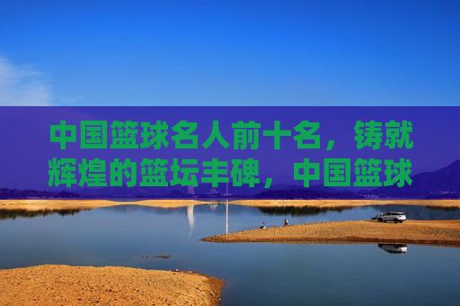 中国篮球名人前十名,铸就辉煌的篮坛丰碑,中国篮球名人前十名,铸就辉煌的篮坛丰碑