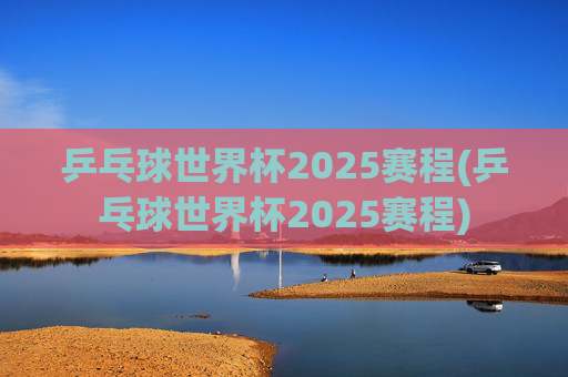 乒乓球世界杯2025赛程(乒乓球世界杯2025赛程)