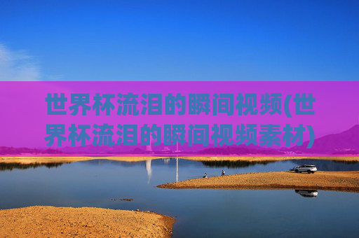 世界杯流泪的瞬间视频(世界杯流泪的瞬间视频素材)