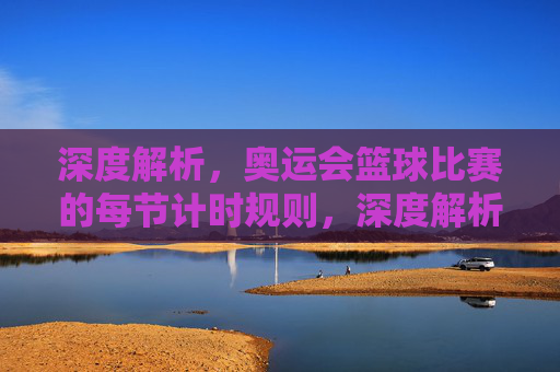 深度解析,奥运会篮球比赛的每节计时规则,深度解析,奥运会篮球比赛每节计时规则
