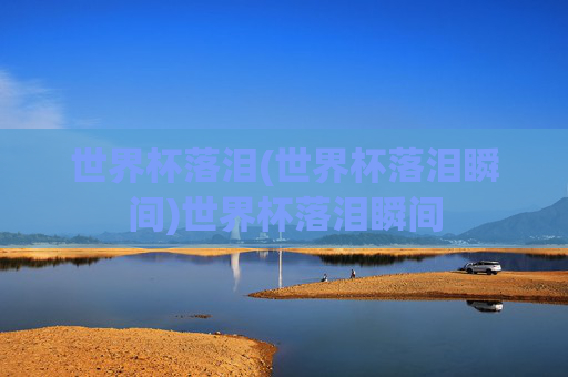 世界杯落泪(世界杯落泪瞬间)世界杯落泪瞬间