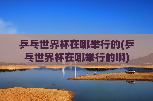 乒乓世界杯在哪举行的(乒乓世界杯在哪举行的啊)