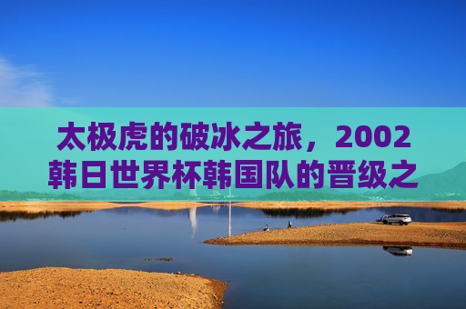 太极虎的破冰之旅,2002韩日世界杯韩国队的晋级之路与历史突破