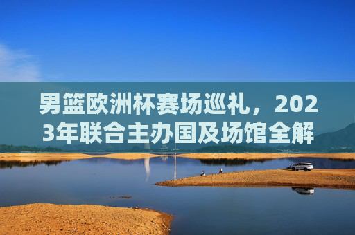 男篮欧洲杯赛场巡礼，2023年联合主办国及场馆全解析，2023男篮欧洲杯巡礼，联合主办国及场馆全解析