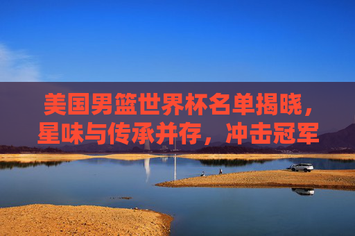 美国男篮世界杯名单揭晓,星味与传承并存,冲击冠军之路再启程