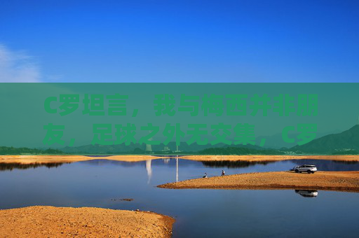 C罗坦言,我与梅西并非朋友,足球之外无交集,C罗坦言与梅西非朋友,足球之外无交集