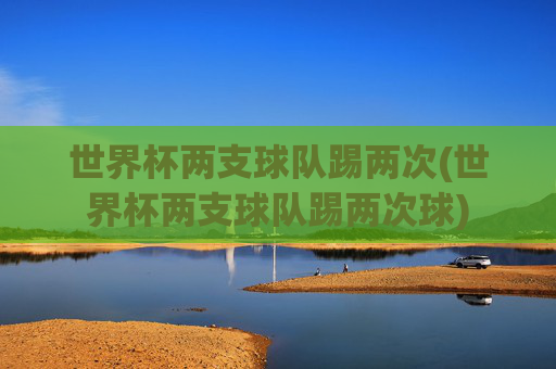 世界杯两支球队踢两次(世界杯两支球队踢两次球)