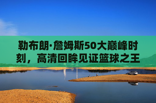 勒布朗·詹姆斯50大巅峰时刻,高清回眸见证篮球之王的传奇轨迹,勒布朗·詹姆斯50大巅峰时刻,篮球之王的传奇回眸