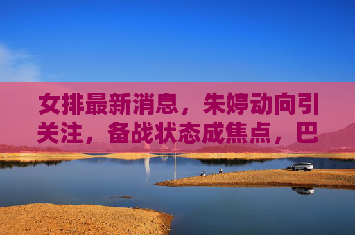 女排最新消息,朱婷动向引关注,备战状态成焦点,巴黎奥运周期再启征程,朱婷备战动向成焦点 巴黎奥运周期再启征程