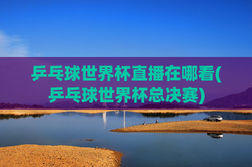 乒乓球世界杯直播在哪看(乒乓球世界杯总决赛)