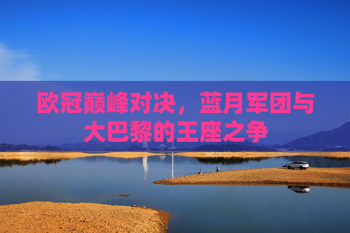 欧冠巅峰对决,蓝月军团与大巴黎的王座之争