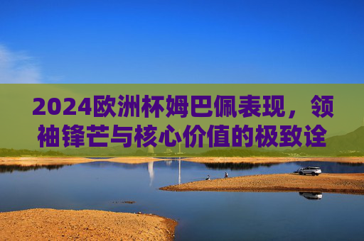 2024欧洲杯姆巴佩表现,领袖锋芒与核心价值的极致诠释