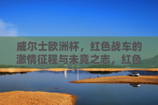 威尔士欧洲杯，红色战车的激情征程与未竟之志，红色战车，威尔士欧洲杯激情征程与未竟之志
