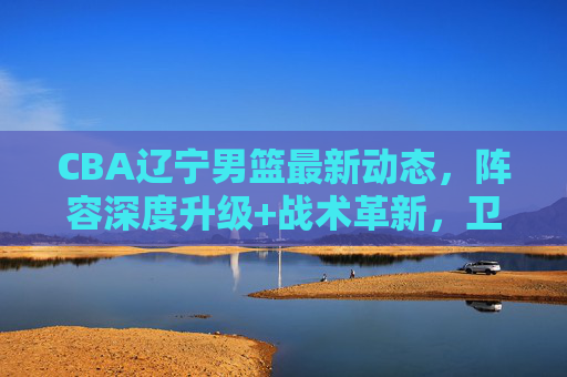 CBA辽宁男篮最新动态，阵容深度升级+战术革新，卫冕冠军剑指三连冠，CBA辽宁男篮阵容升级战术革新，卫冕冠军剑指三连冠