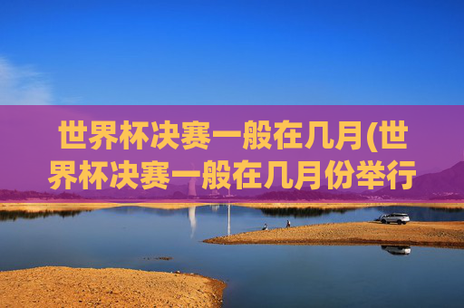 世界杯决赛一般在几月(世界杯决赛一般在几月份举行)