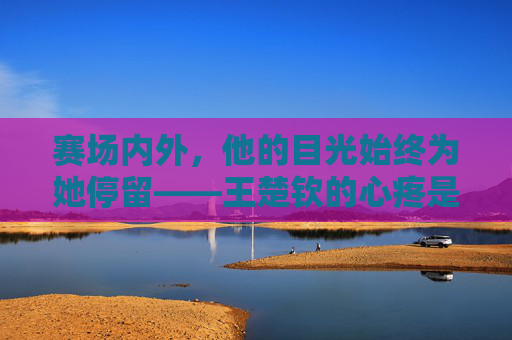 赛场内外，他的目光始终为她停留——王楚钦的心疼是孙颖莎最暖的底色，王楚钦的目光，孙颖莎最暖的底色