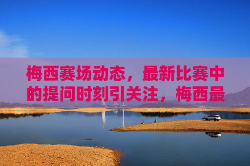 梅西赛场动态,最新比赛中的提问时刻引关注,梅西最新比赛提问时刻引关注