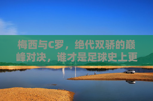 梅西与C罗，绝代双骄的巅峰对决，谁才是足球史上更伟大的球员？梅西C罗，绝代双骄巅峰对决，谁更伟大？