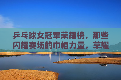 乒乓球女冠军荣耀榜,那些闪耀赛场的巾帼力量,荣耀巾帼,乒乓球女冠军闪耀赛场