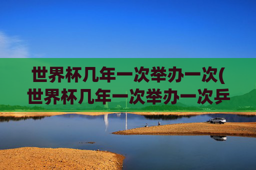 世界杯几年一次举办一次(世界杯几年一次举办一次乒乓球)