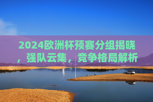 2024欧洲杯预赛分组揭晓，强队云集，竞争格局解析，2024欧洲杯预赛分组揭晓，强队云集竞争格局解析