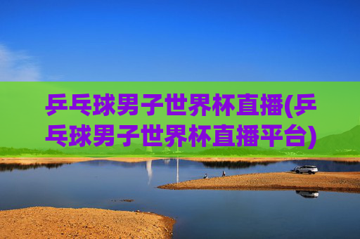 乒乓球男子世界杯直播(乒乓球男子世界杯直播平台)