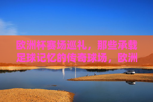 欧洲杯赛场巡礼,那些承载足球记忆的传奇球场,欧洲杯赛场巡礼,承载足球记忆的传奇球场