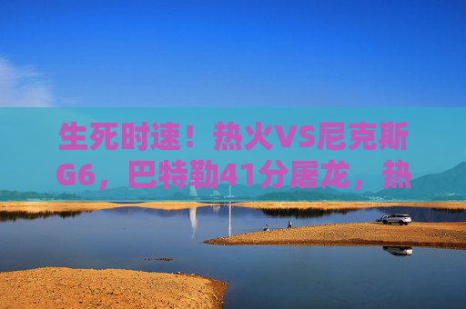 生死时速！热火VS尼克斯G6，巴特勒41分屠龙，热火绝境求生扳平系列赛，巴特勒41分屠龙！热火G6生死时速扳平系列赛
