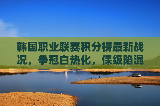 韩国职业联赛积分榜最新战况，争冠白热化，保级陷混战，韩职积分榜最新战况，争冠白热化，保级陷混战