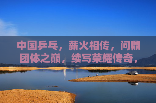 中国乒乓,薪火相传,问鼎团体之巅,续写荣耀传奇,薪火相传问鼎团体之巅,续写乒乓荣耀传奇