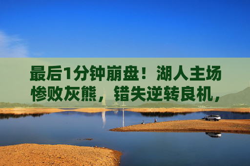最后1分钟崩盘！湖人主场惨败灰熊，错失逆转良机，最后1分钟崩盘！湖人主场惨败灰熊错失逆转良机