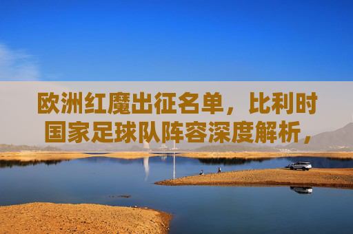 欧洲红魔出征名单,比利时国家足球队阵容深度解析,欧洲红魔出征名单,比利时国家足球队阵容深度解析