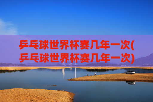 乒乓球世界杯赛几年一次(乒乓球世界杯赛几年一次)