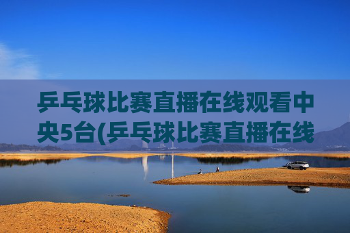 乒乓球比赛直播在线观看中央5台(乒乓球比赛直播在线观看)