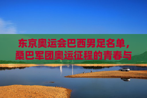 东京奥运会巴西男足名单,桑巴军团奥运征程的青春与野心,东京奥运会巴西男足名单,桑巴军团青春野心的奥运征程