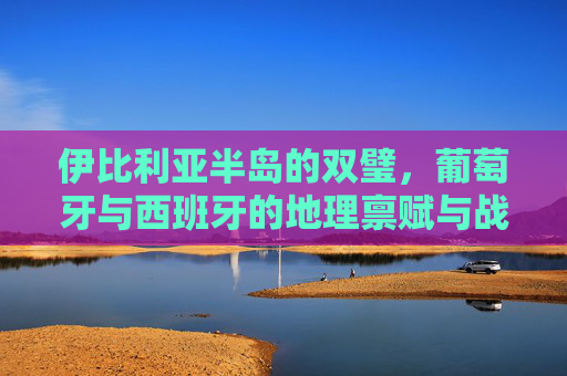 伊比利亚半岛的双璧,葡萄牙与西班牙的地理禀赋与战略意义