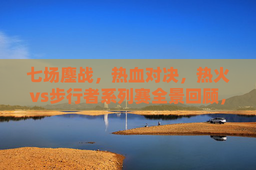 七场鏖战,热血对决,热火vs步行者系列赛全景回顾,热火vs步行者七场鏖战,系列赛热血对决全景回顾