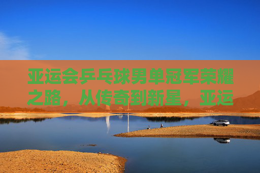 亚运会乒乓球男单冠军荣耀之路，从传奇到新星，亚运男单冠军荣耀之路，从传奇到新星