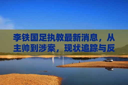 李铁国足执教最新消息,从主帅到涉案,现状追踪与反思,李铁,从国足主帅到涉案,现状追踪与反思