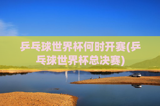 乒乓球世界杯何时开赛(乒乓球世界杯总决赛)