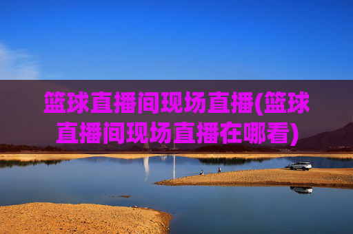 篮球直播间现场直播(篮球直播间现场直播在哪看)